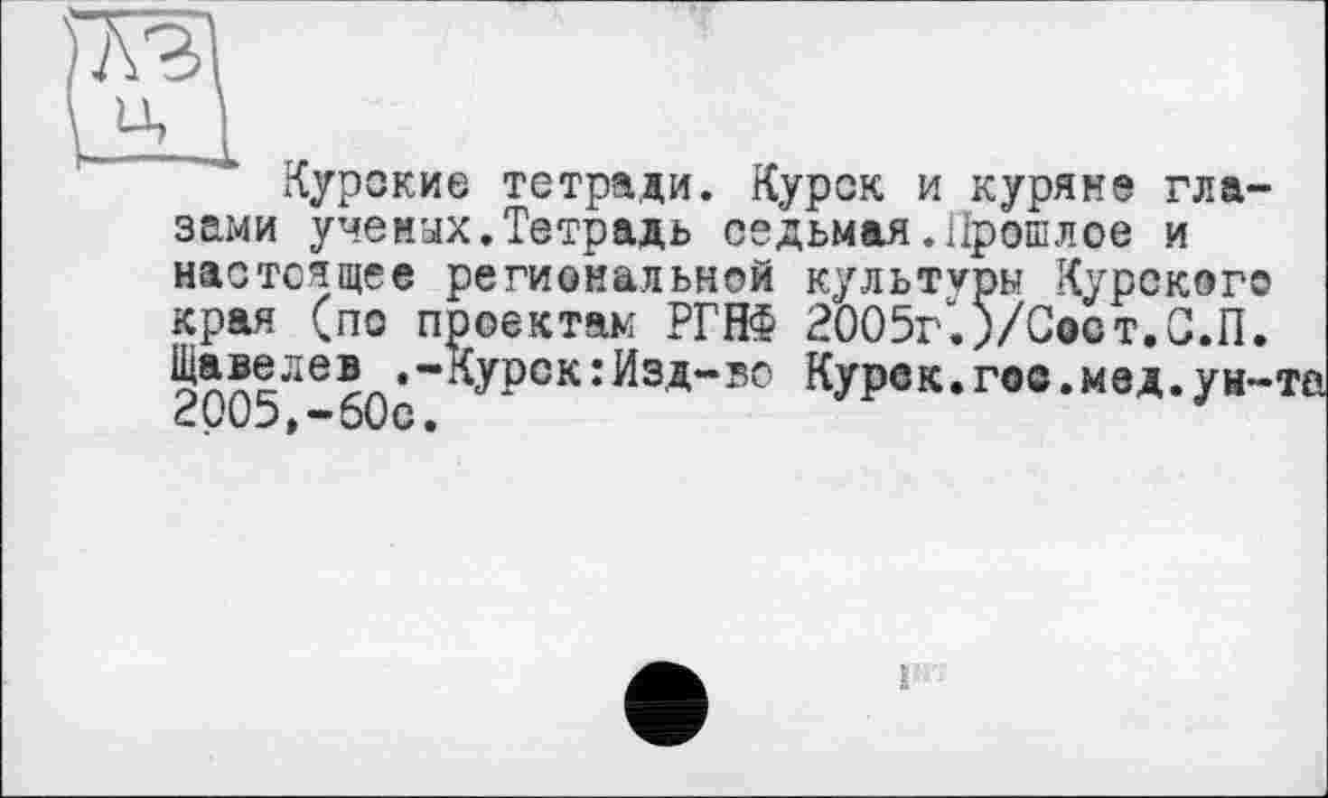 ﻿SI
Курские тетради. Курск и куряне глазами ученых.Тетрадь седьмая.Прошлое и настоящее региональной культуры Курского края (по проектам РГНФ 2005г'. )/Сост.С.П. Щавелев .-Курск:Изд-во Курск.гое.мед.ун-2005,-60с.
г